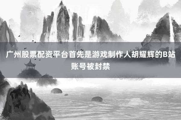 广州股票配资平台首先是游戏制作人胡耀辉的B站账号被封禁
