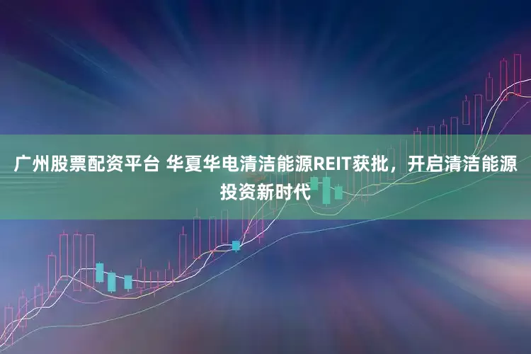 广州股票配资平台 华夏华电清洁能源REIT获批，开启清洁能源投资新时代