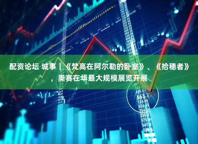 配资论坛 城事｜《梵高在阿尔勒的卧室》、《拾穗者》，奥赛在华最大规模展览开展
