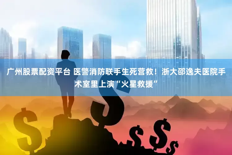 广州股票配资平台 医警消防联手生死营救！浙大邵逸夫医院手术室里上演“火星救援”