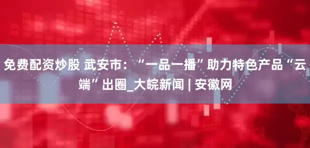 免费配资炒股 武安市：“一品一播”助力特色产品“云端”出圈_大皖新闻 | 安徽网