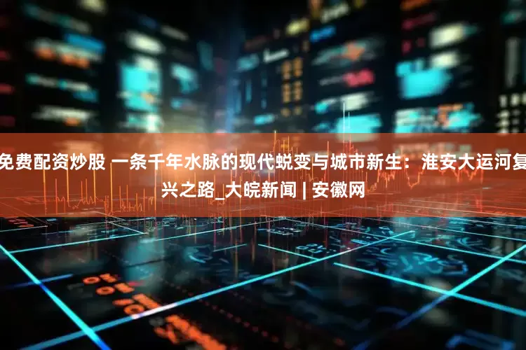 免费配资炒股 一条千年水脉的现代蜕变与城市新生：淮安大运河复兴之路_大皖新闻 | 安徽网