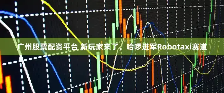 广州股票配资平台 新玩家来了，哈啰进军Robotaxi赛道