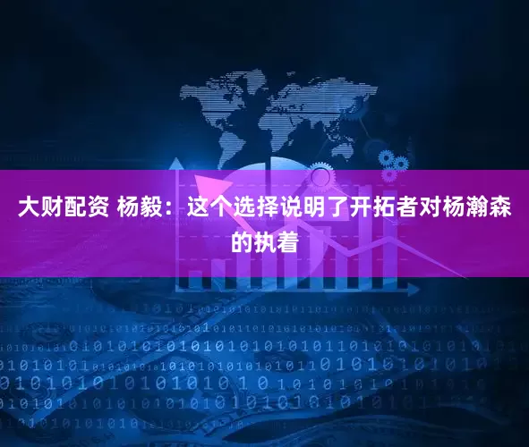 大财配资 杨毅：这个选择说明了开拓者对杨瀚森的执着