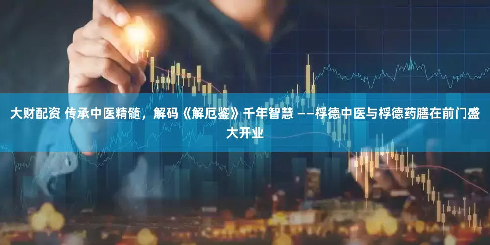 大财配资 传承中医精髓，解码《解厄鉴》千年智慧 ——桴德中医与桴德药膳在前门盛大开业