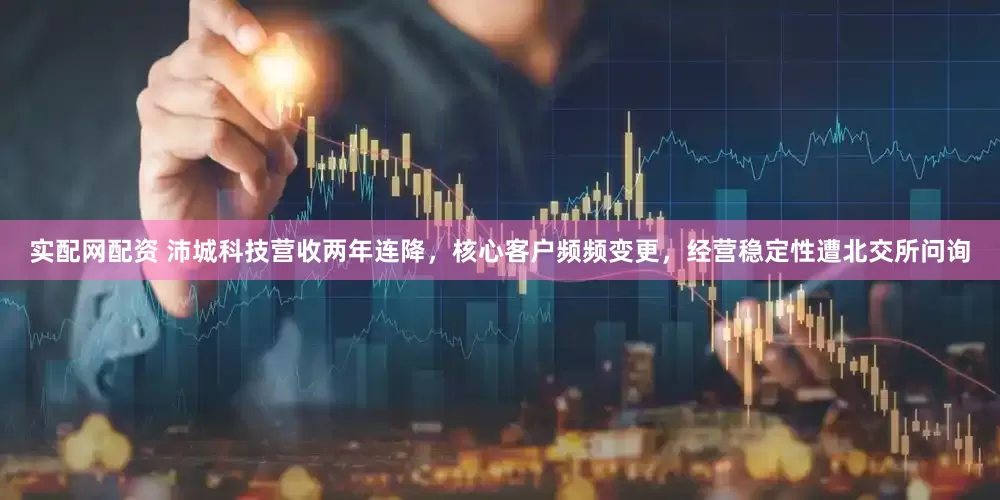 实配网配资 沛城科技营收两年连降，核心客户频频变更，经营稳定性遭北交所问询