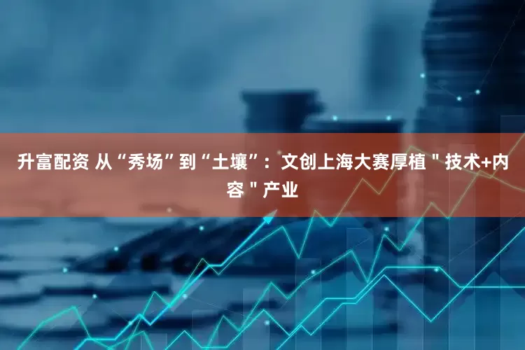 升富配资 从“秀场”到“土壤”：文创上海大赛厚植＂技术+内容＂产业