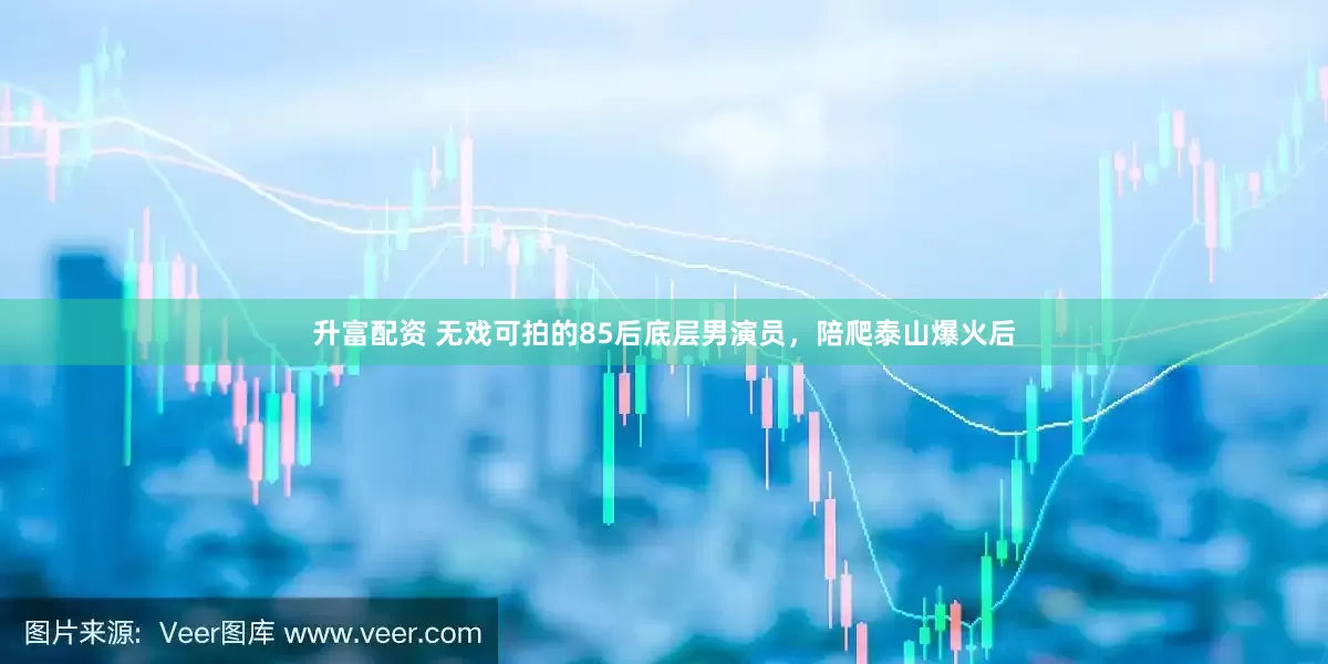 升富配资 无戏可拍的85后底层男演员，陪爬泰山爆火后