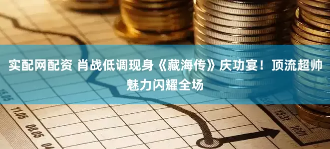 实配网配资 肖战低调现身《藏海传》庆功宴！顶流超帅魅力闪耀全场