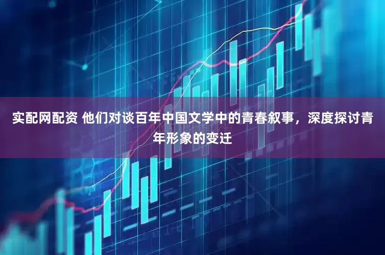 实配网配资 他们对谈百年中国文学中的青春叙事，深度探讨青年形象的变迁