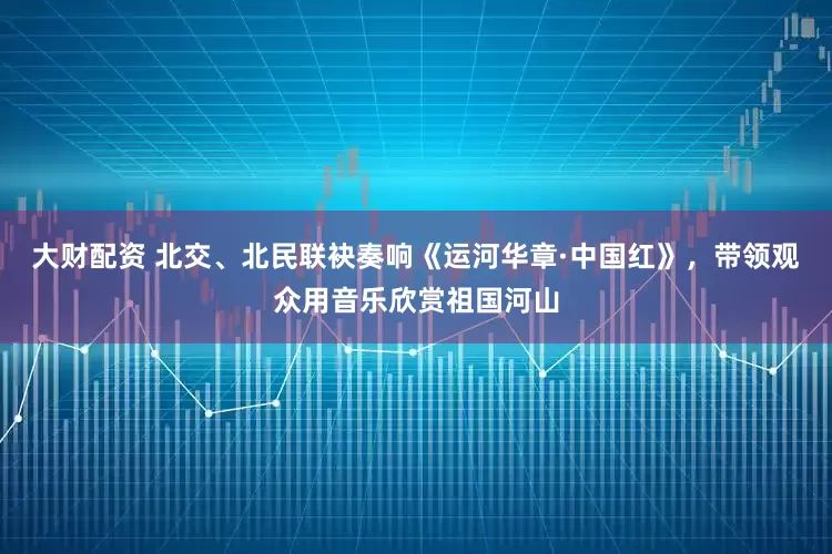 大财配资 北交、北民联袂奏响《运河华章·中国红》，带领观众用音乐欣赏祖国河山
