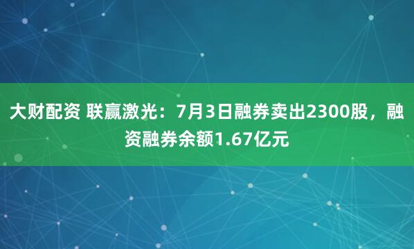 大财配资 联赢激光：7月3日融券卖出2300股，融资融券余额1.67亿元