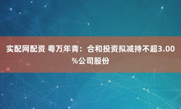 实配网配资 粤万年青：合和投资拟减持不超3.00%公司股份