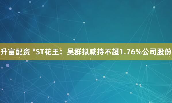 升富配资 *ST花王：吴群拟减持不超1.76%公司股份