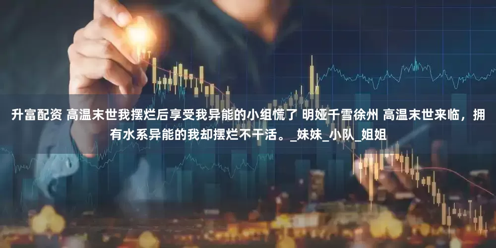 升富配资 高温末世我摆烂后享受我异能的小组慌了 明娅千雪徐州 高温末世来临，拥有水系异能的我却摆烂不干活。_妹妹_小队_姐姐