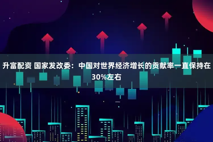 升富配资 国家发改委：中国对世界经济增长的贡献率一直保持在30%左右