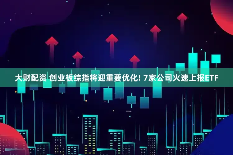 大财配资 创业板综指将迎重要优化! 7家公司火速上报ETF