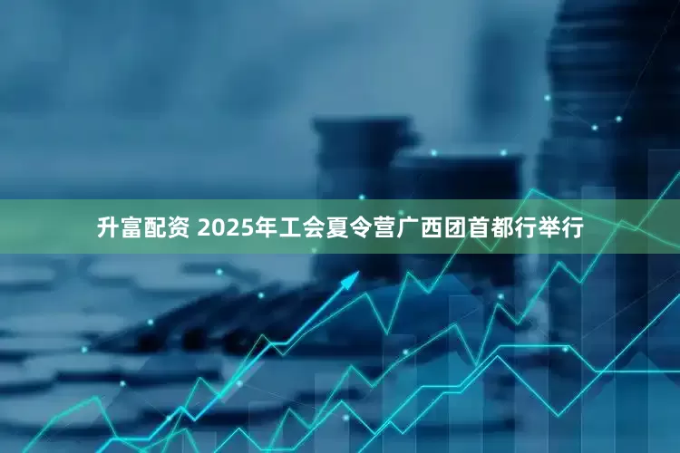 升富配资 2025年工会夏令营广西团首都行举行