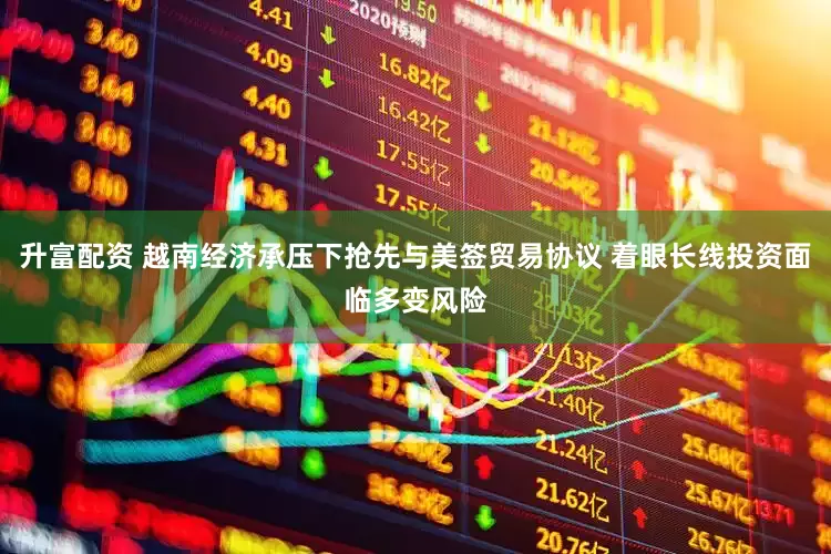 升富配资 越南经济承压下抢先与美签贸易协议 着眼长线投资面临多变风险