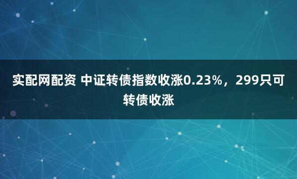 实配网配资 中证转债指数收涨0.23%，299只可转债收涨