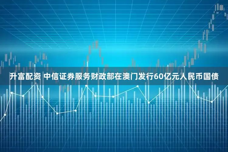 升富配资 中信证券服务财政部在澳门发行60亿元人民币国债