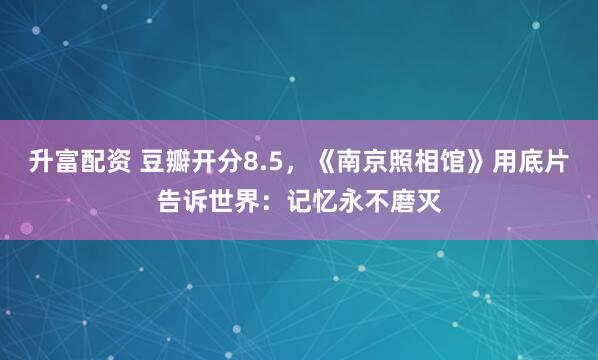 升富配资 豆瓣开分8.5，《南京照相馆》用底片告诉世界：记忆永不磨灭
