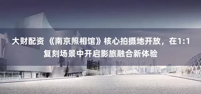 大财配资 《南京照相馆》核心拍摄地开放，在1:1复刻场景中开启影旅融合新体验