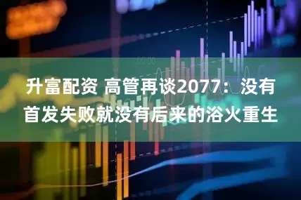 升富配资 高管再谈2077：没有首发失败就没有后来的浴火重生
