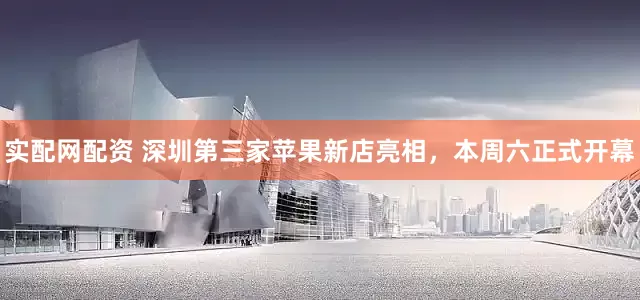 实配网配资 深圳第三家苹果新店亮相，本周六正式开幕