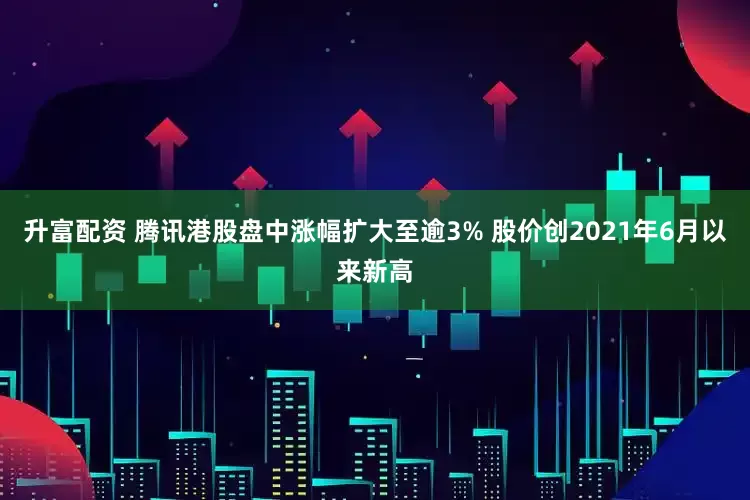 升富配资 腾讯港股盘中涨幅扩大至逾3% 股价创2021年6月以来新高
