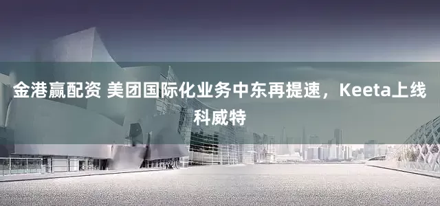 金港赢配资 美团国际化业务中东再提速，Keeta上线科威特