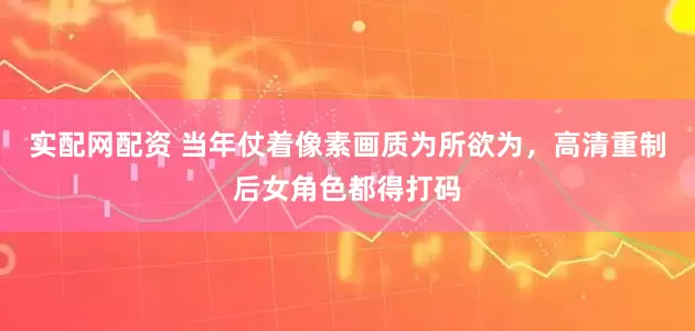 实配网配资 当年仗着像素画质为所欲为，高清重制后女角色都得打码
