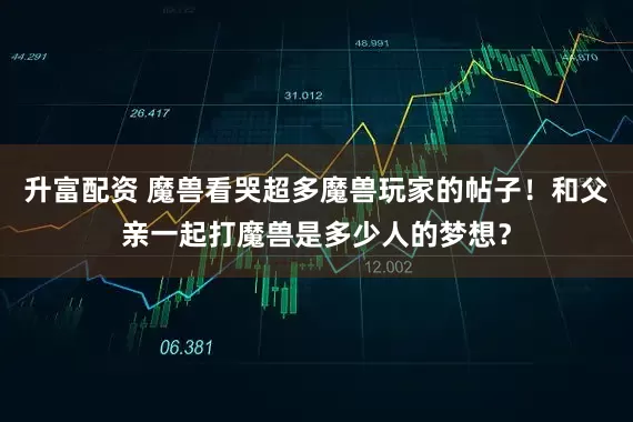 升富配资 魔兽看哭超多魔兽玩家的帖子！和父亲一起打魔兽是多少人的梦想？