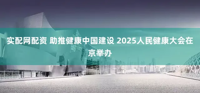 实配网配资 助推健康中国建设 2025人民健康大会在京举办